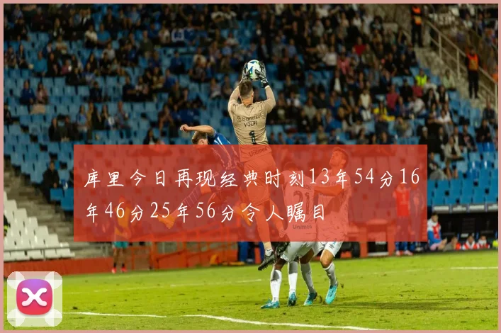 库里今日再现经典时刻13年54分16年46分25年56分令人瞩目